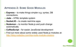 APPENDIX-3: SOME GOOD MODULES
 Express – to make things simpler e.g. syntax, DB
connections.
 Jade – HTML template system
 Socket.IO – to create real-time apps
 Nodemon – to monitor Node.js and push change
automatically
 CoffeeScript – for easier JavaScript development
 Find out more about some widely used Node.js modules at:
http://blog.nodejitsu.com/top-node-module-creators
Dss PRAKASH
 