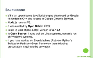 BACKGROUND
 V8 is an open source JavaScript engine developed by Google.
Its written in C++ and is used in Google Chrome Browser.
 Node.js runs on V8.
 It was created by Ryan Dahl in 2009.
 Is still in Beta phase. Latest version is v0.12.4
 Is Open Source. It runs well on Linux systems, can also run
on Windows systems.
 If you have worked on EventMachine (Ruby) or Python’s
Twisted or Perl’s AnyEvent framework then following
presentation is going to be very easy.
Dss PRAKASH
 