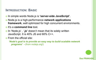 INTRODUCTION: BASIC
 In simple words Node.js is ‘server-side JavaScript’.
 Node.js is a high-performance network applications
framework, well optimized for high concurrent environments.
 It’s a command line tool.
 In ‘Node.js’ , ‘.js’ doesn’t mean that its solely written
JavaScript. It is 40% JS and 60% C++.
 From the official site:
‘Node's goal is to provide an easy way to build scalable network
programs’ - (from nodejs.org!)
Dss PRAKASH
 