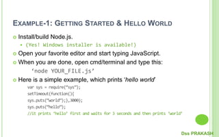 EXAMPLE-1: GETTING STARTED & HELLO WORLD
 Install/build Node.js.
 (Yes! Windows installer is available!)
 Open your favorite editor and start typing JavaScript.
 When you are done, open cmd/terminal and type this:
‘node YOUR_FILE.js’
 Here is a simple example, which prints ‘hello world’
var sys = require(“sys”);
setTimeout(function(){
sys.puts(“world”);},3000);
sys.puts(“hello”);
//it prints ‘hello’ first and waits for 3 seconds and then prints ‘world’
Dss PRAKASH
 
