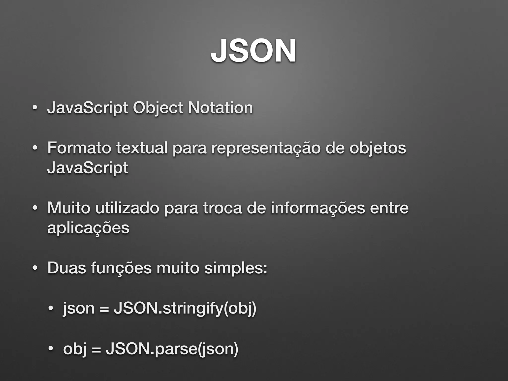 JSON
• JavaScript Object Notation
• Formato textual para representação de objetos
JavaScript
• Muito utilizado para troca de informações entre
aplicações
• Duas funções muito simples:
• json = JSON.stringify(obj)
• obj = JSON.parse(json)
 