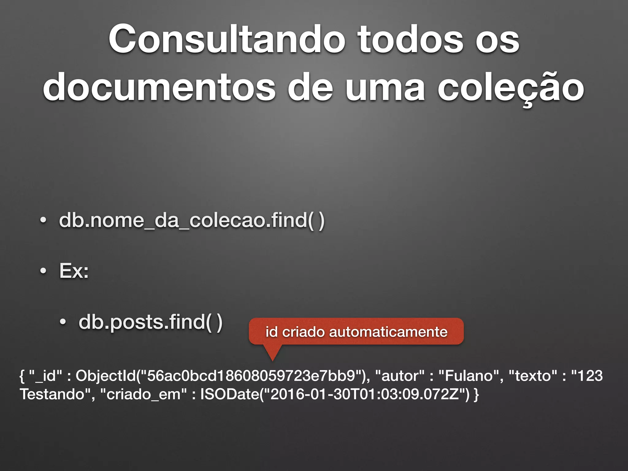 Consultando todos os
documentos de uma coleção
• db.nome_da_colecao.ﬁnd( )
• Ex:
• db.posts.ﬁnd( )
{ "_id" : ObjectId("56ac0bcd18608059723e7bb9"), "autor" : "Fulano", "texto" : "123
Testando", "criado_em" : ISODate("2016-01-30T01:03:09.072Z") }
id criado automaticamente
 
