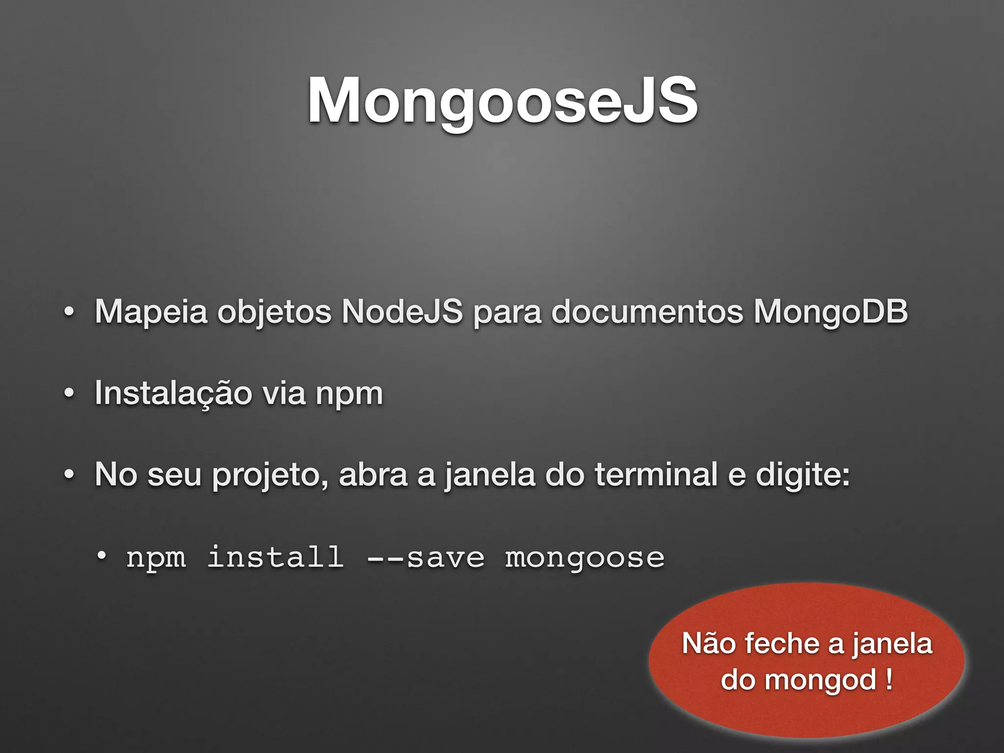 MongooseJS
• Mapeia objetos NodeJS para documentos MongoDB
• Instalação via npm
• No seu projeto, abra a janela do terminal e digite:
• npm install --save mongoose
Não feche a janela
do mongod !
 