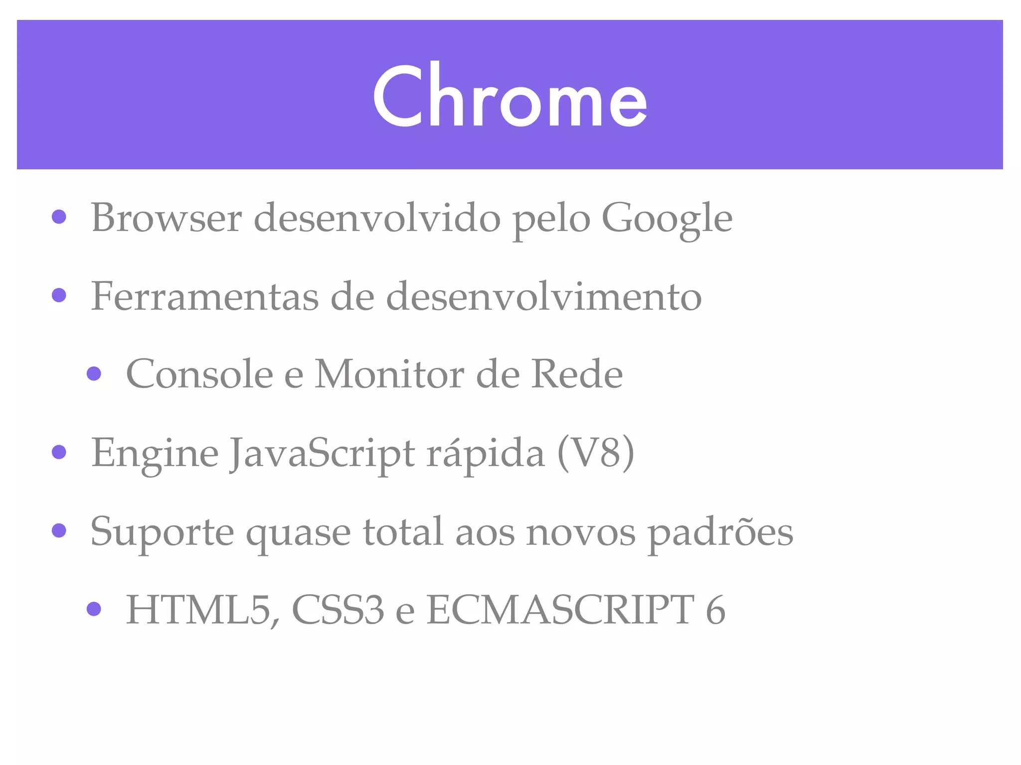 Chrome
• Browser desenvolvido pelo Google
• Ferramentas de desenvolvimento
• Console e Monitor de Rede
• Engine JavaScript rápida (V8)
• Suporte quase total aos novos padrões
• HTML5, CSS3 e ECMASCRIPT 6
 