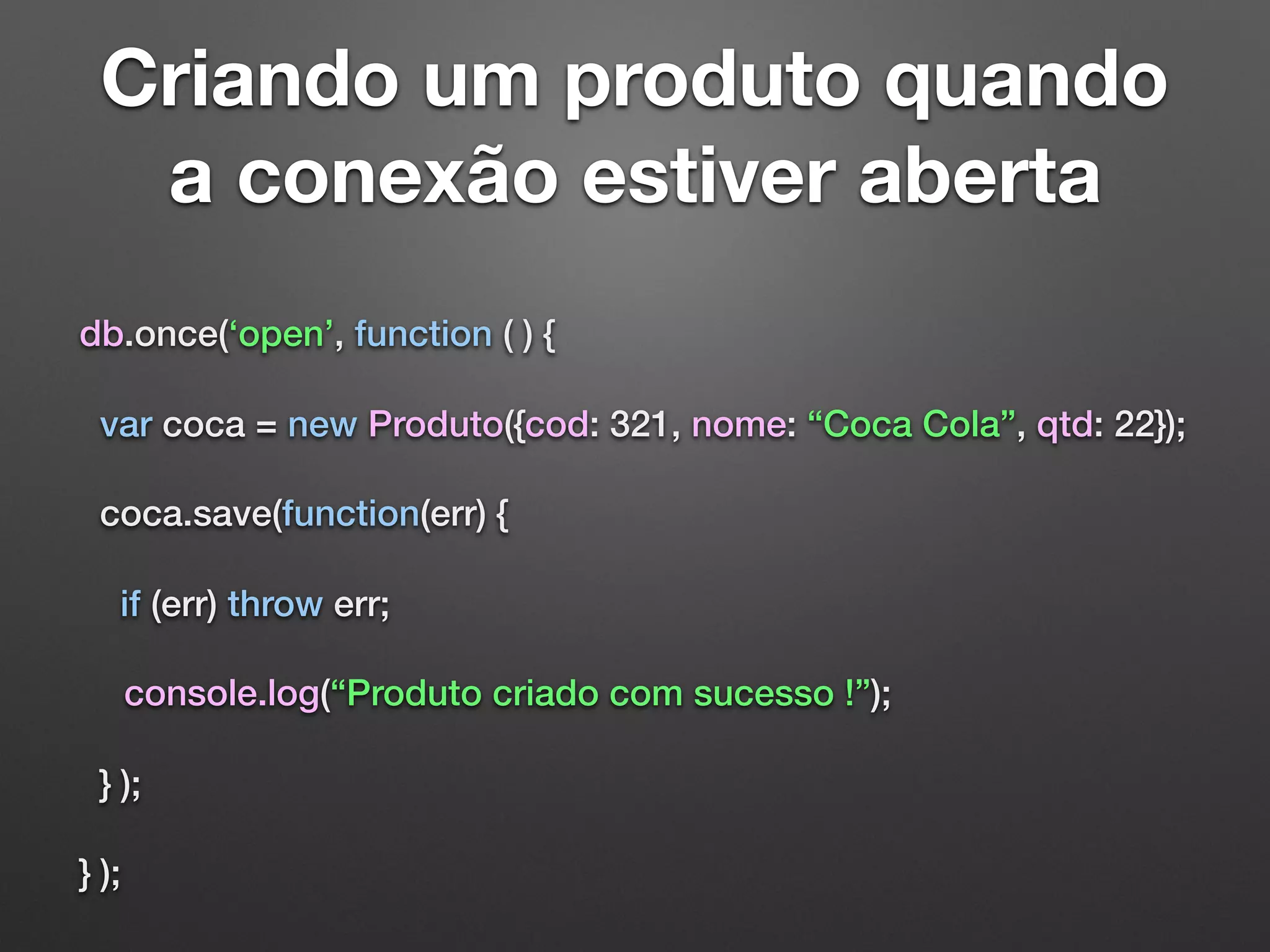 Criando um produto quando
a conexão estiver aberta
db.once(‘open’, function ( ) {
var coca = new Produto({cod: 321, nome: “Coca Cola”, qtd: 22});
coca.save(function(err) {
if (err) throw err;
console.log(“Produto criado com sucesso !”);
} );
} );
 