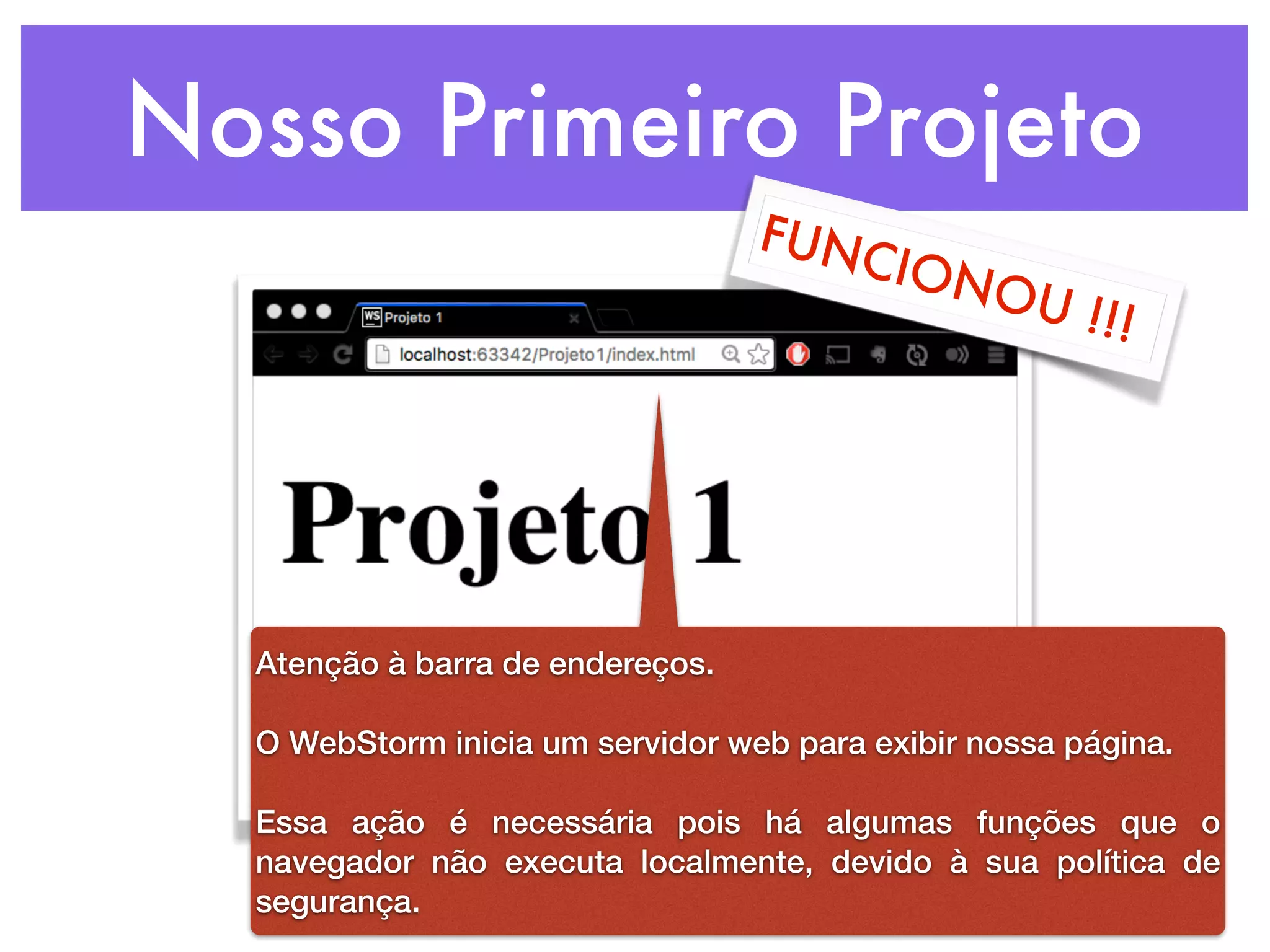 Nosso Primeiro Projeto
FUNCIONOU !!!
Atenção à barra de endereços.
O WebStorm inicia um servidor web para exibir nossa página.
Essa ação é necessária pois há algumas funções que o
navegador não executa localmente, devido à sua política de
segurança.
 