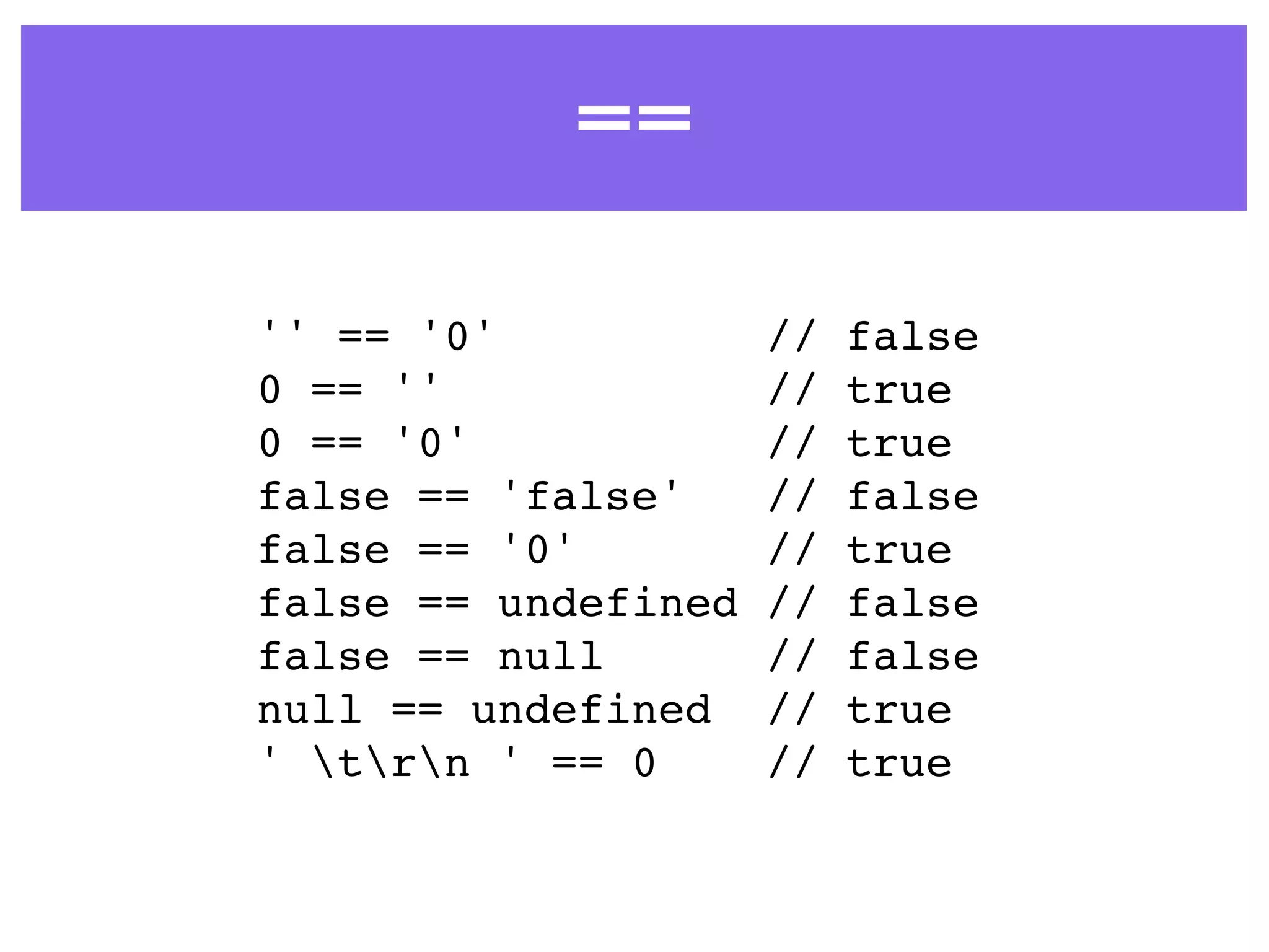 ==
'' == '0' // false
0 == '' // true
0 == '0' // true
false == 'false' // false
false == '0' // true
false == undefined // false
false == null // false
null == undefined // true
' trn ' == 0 // true
 