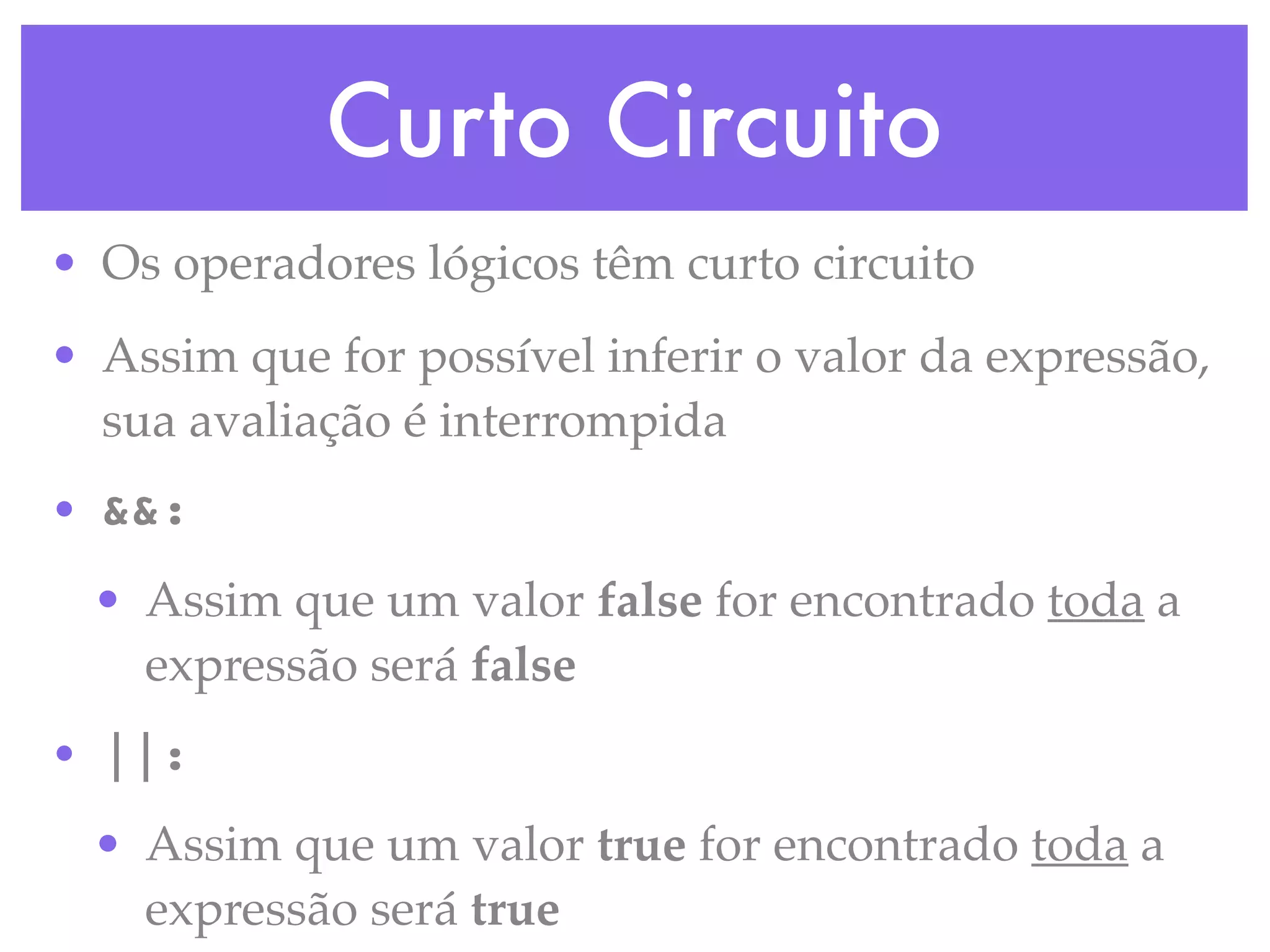 Curto Circuito
• Os operadores lógicos têm curto circuito
• Assim que for possível inferir o valor da expressão,
sua avaliação é interrompida
• &&:
• Assim que um valor false for encontrado toda a
expressão será false
• ||:
• Assim que um valor true for encontrado toda a
expressão será true
 