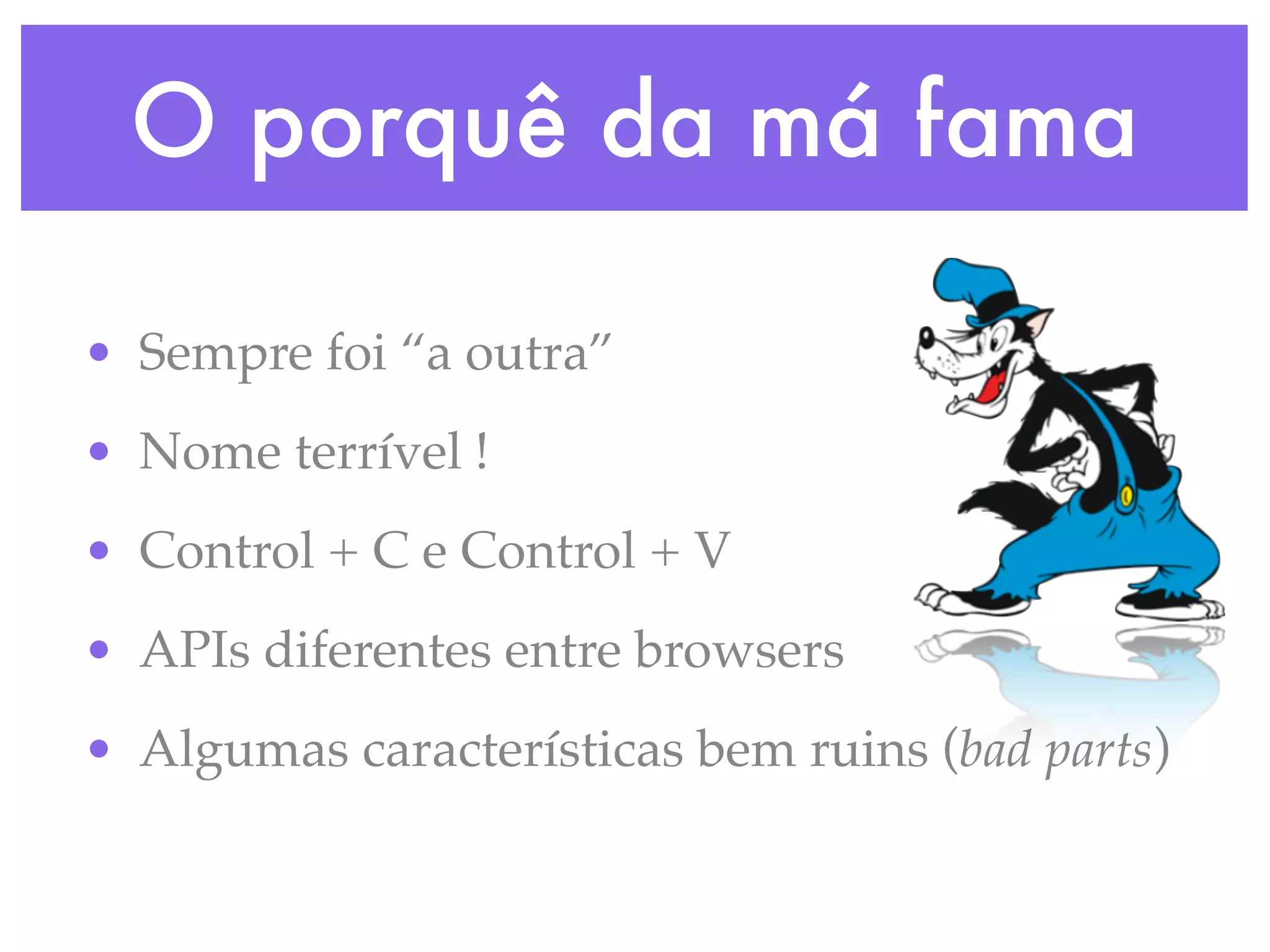 O porquê da má fama
• Sempre foi “a outra”
• Nome terrível !
• Control + C e Control + V
• APIs diferentes entre browsers
• Algumas características bem ruins (bad parts)
 