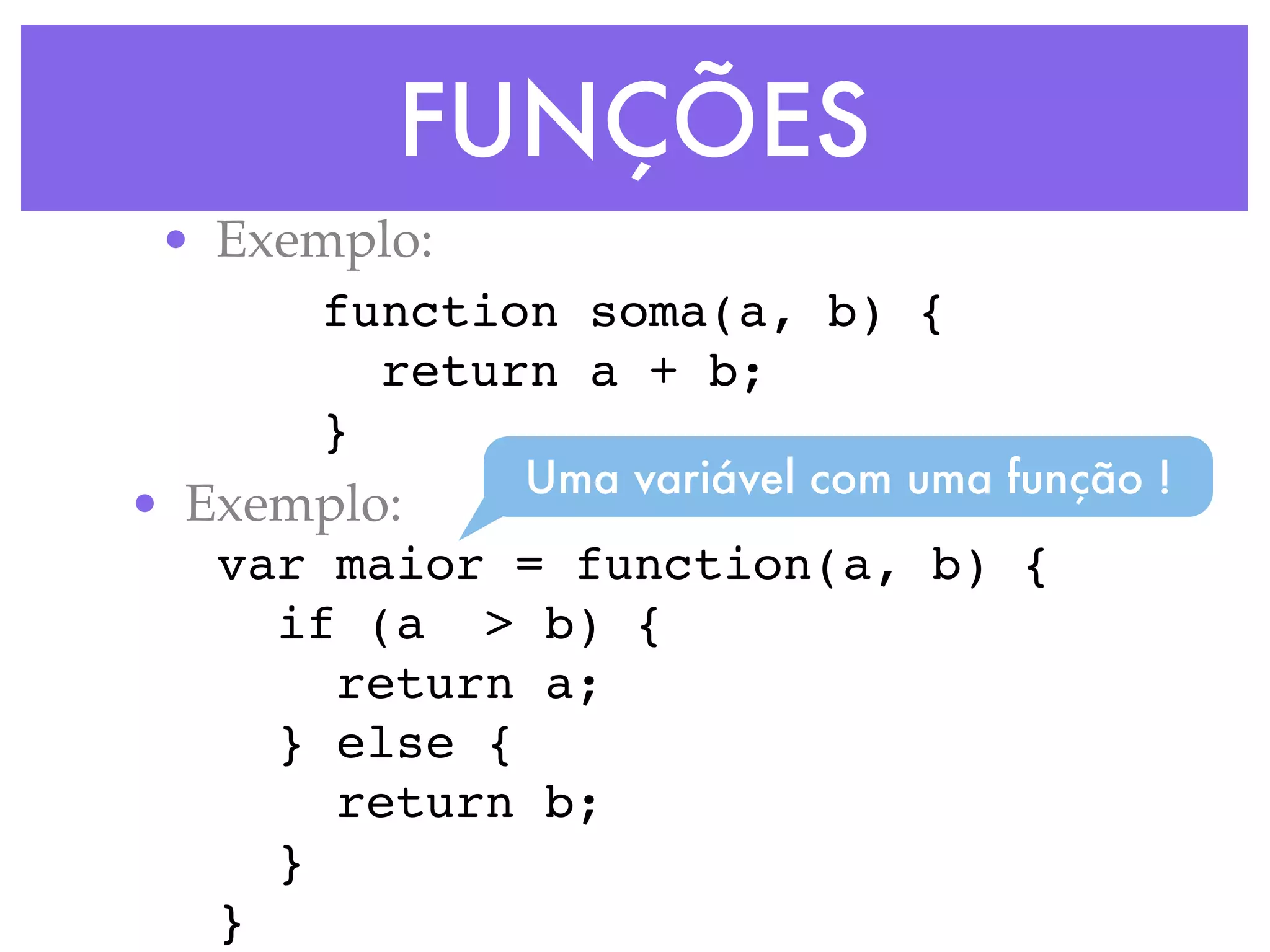 FUNÇÕES
• Exemplo:
function soma(a, b) {
return a + b;
}
• Exemplo:
var maior = function(a, b) {
if (a > b) {
return a;
} else {
return b;
}
}
Uma variável com uma função !
 