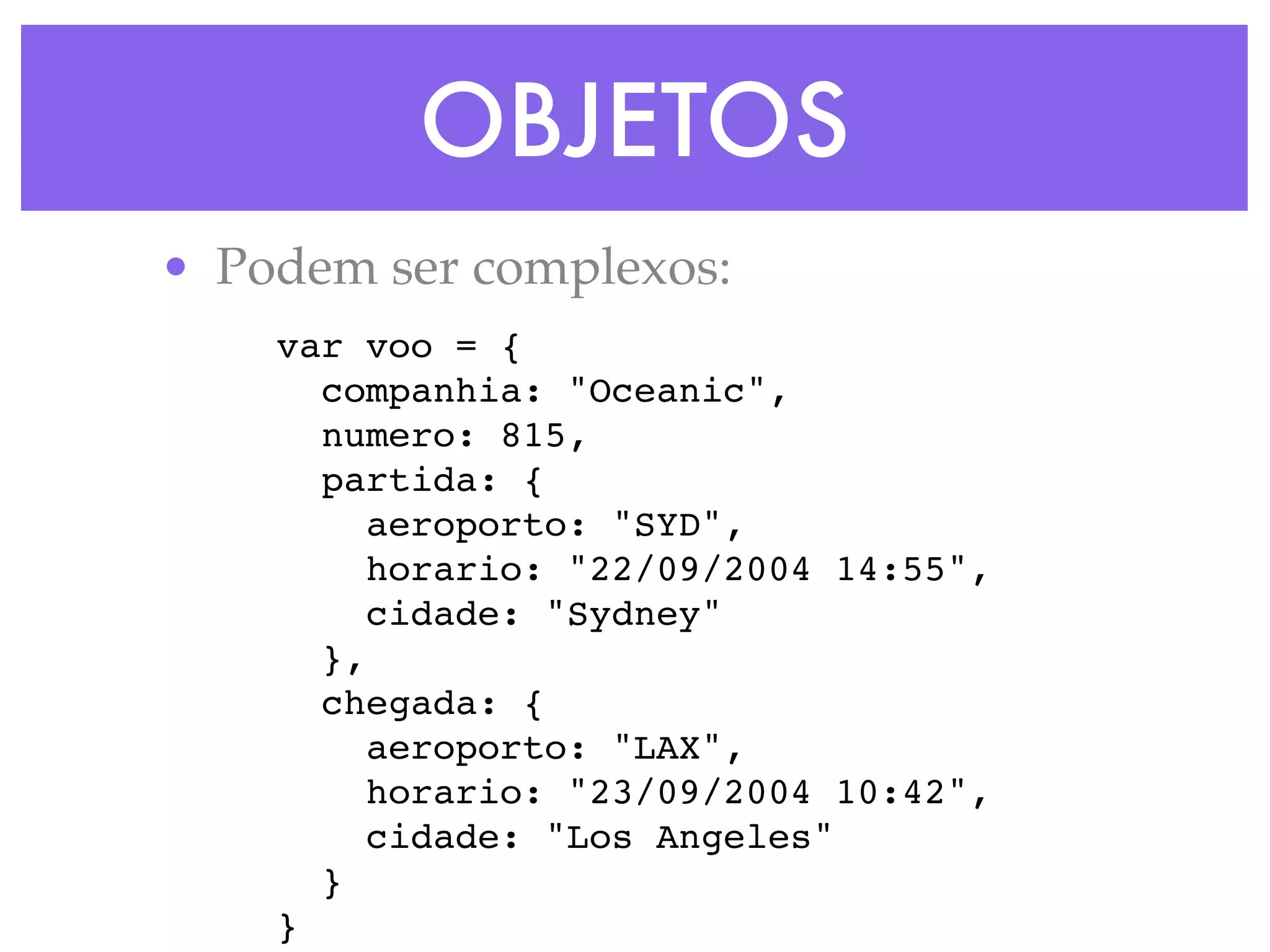 OBJETOS
• Podem ser complexos:
var voo = {
companhia: "Oceanic",
numero: 815,
partida: {
aeroporto: "SYD",
horario: "22/09/2004 14:55",
cidade: "Sydney"
},
chegada: {
aeroporto: "LAX",
horario: "23/09/2004 10:42",
cidade: "Los Angeles"
}
}
 