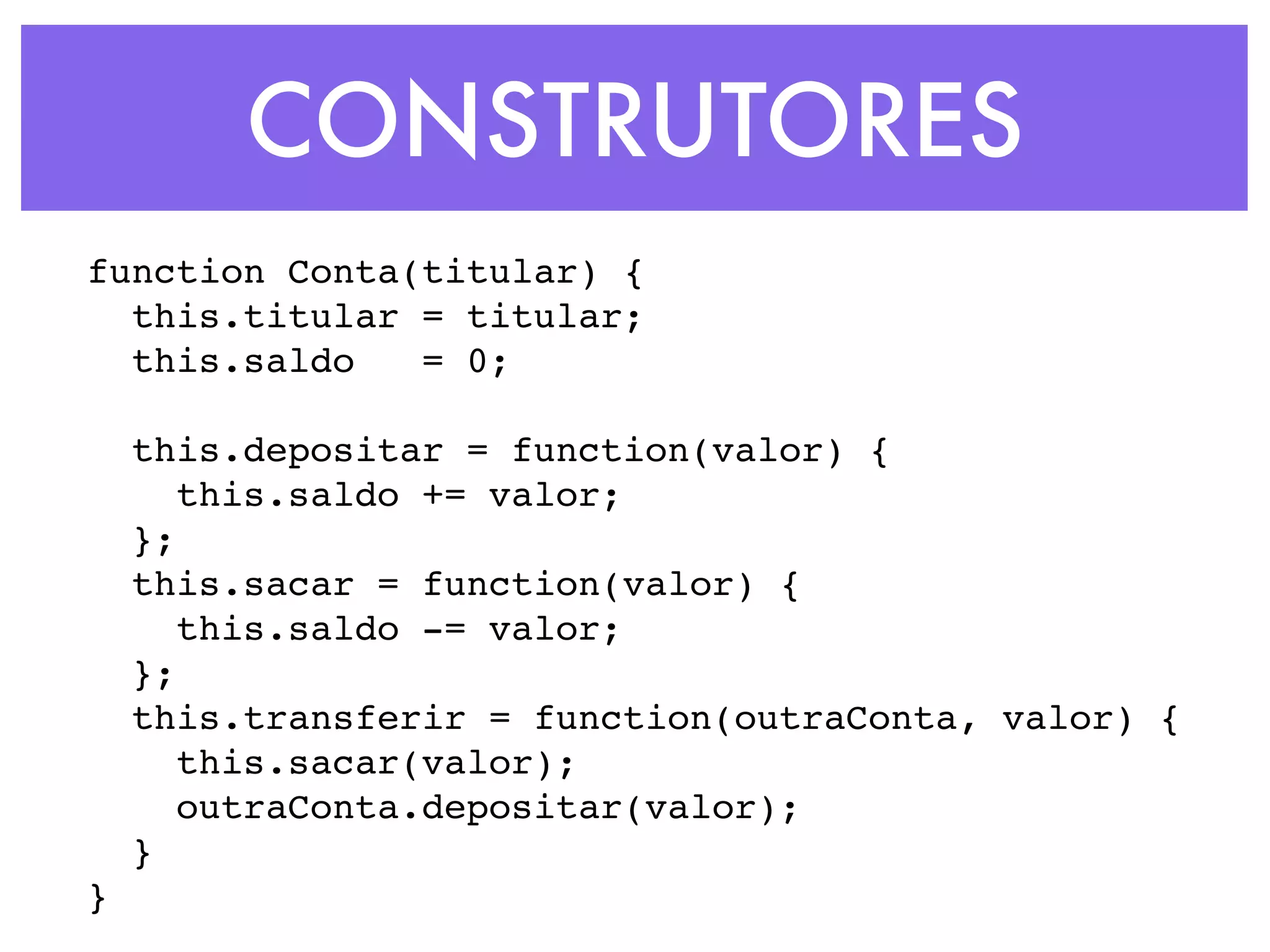CONSTRUTORES
function Conta(titular) {
this.titular = titular;
this.saldo = 0;
this.depositar = function(valor) {
this.saldo += valor;
};
this.sacar = function(valor) {
this.saldo -= valor;
};
this.transferir = function(outraConta, valor) {
this.sacar(valor);
outraConta.depositar(valor);
}
}
 