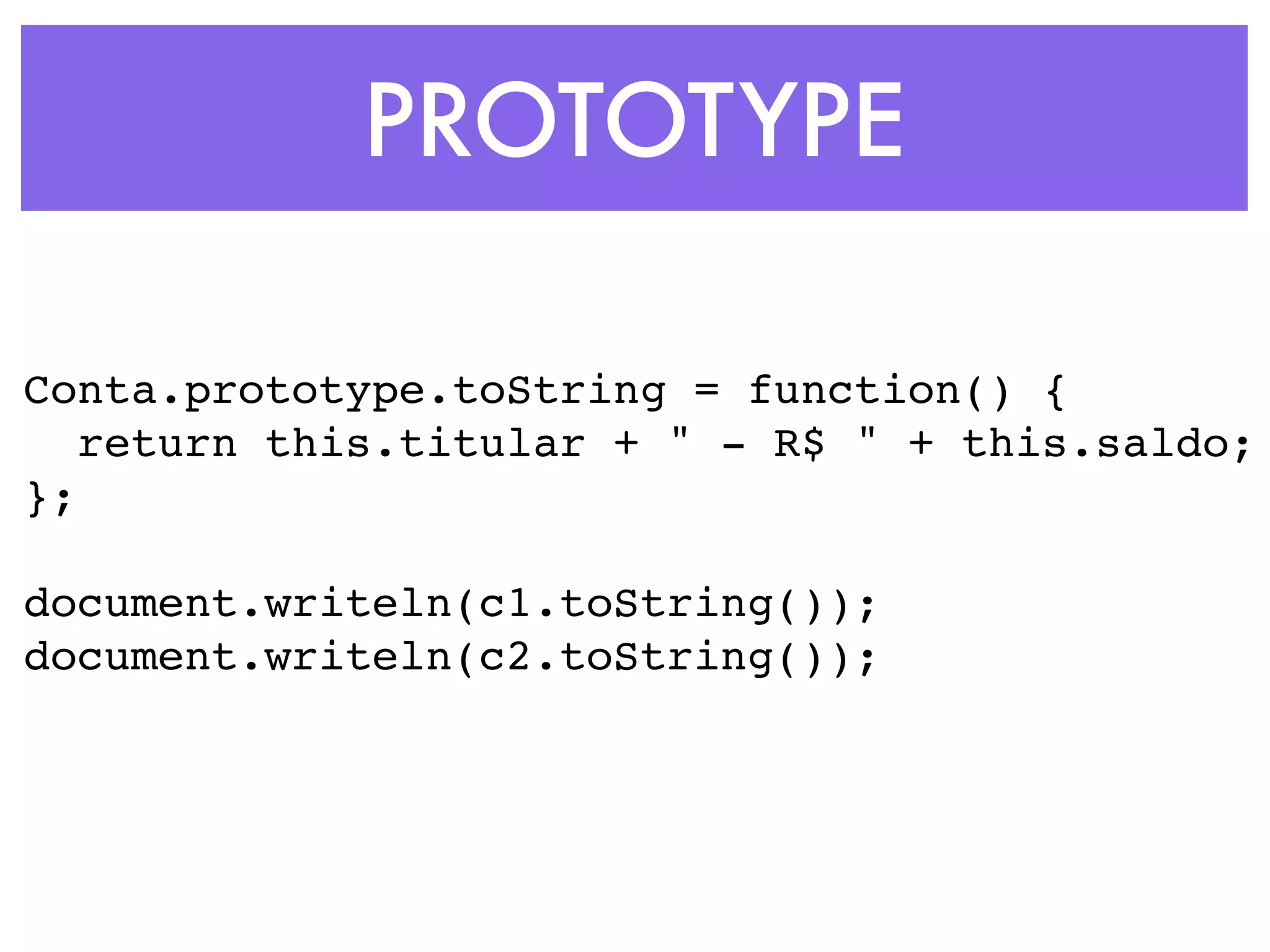 PROTOTYPE
Conta.prototype.toString = function() {
return this.titular + " - R$ " + this.saldo;
};
document.writeln(c1.toString());
document.writeln(c2.toString());
 