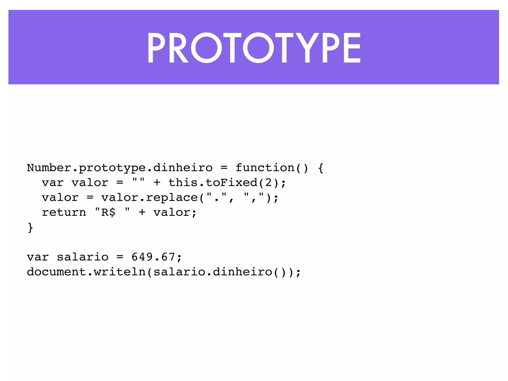 PROTOTYPE
Number.prototype.dinheiro = function() {
var valor = "" + this.toFixed(2);
valor = valor.replace(".", ",");
return "R$ " + valor;
}
var salario = 649.67;
document.writeln(salario.dinheiro());
 