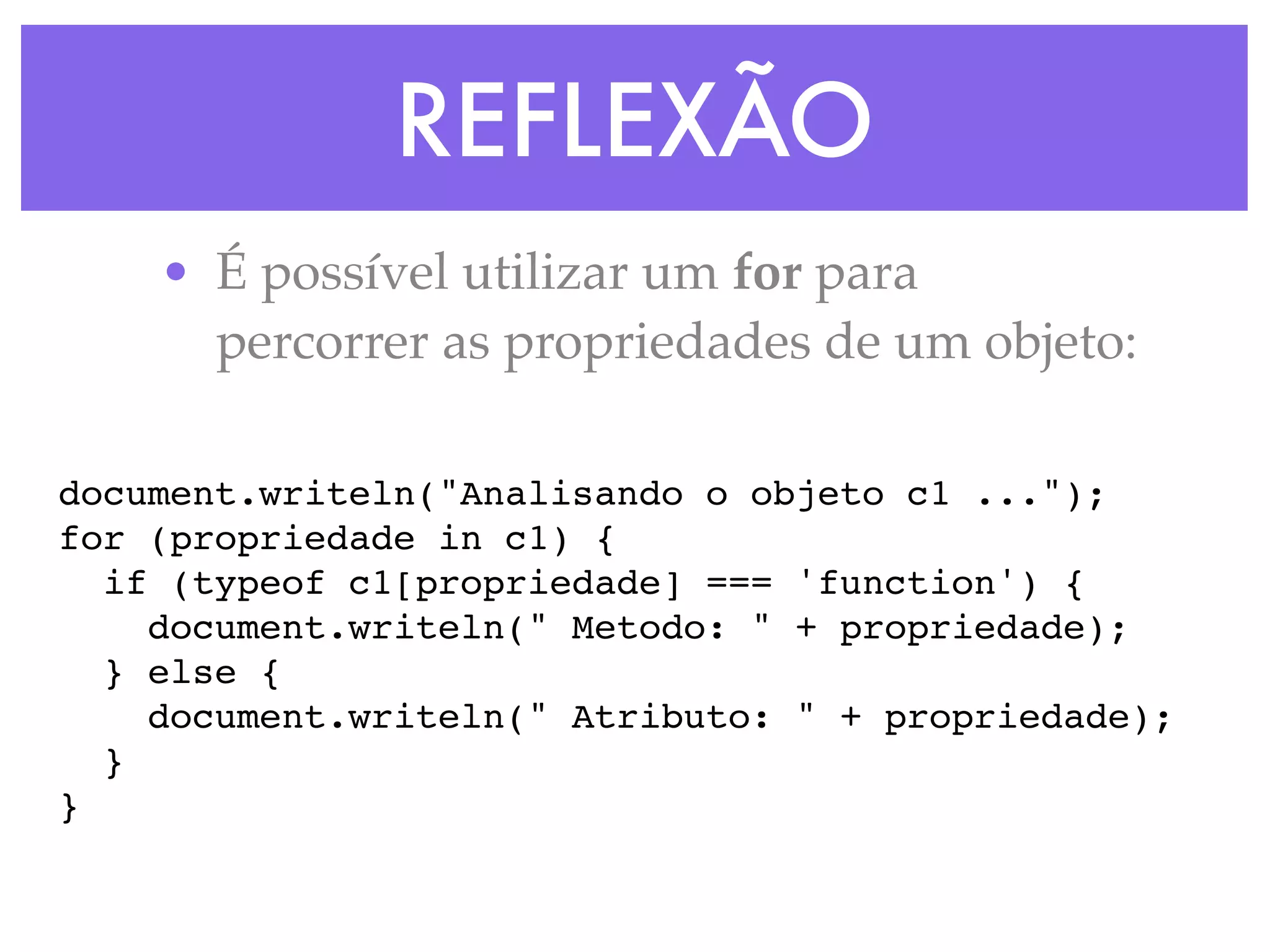 REFLEXÃO
• É possível utilizar um for para
percorrer as propriedades de um objeto:
document.writeln("Analisando o objeto c1 ...");
for (propriedade in c1) {
if (typeof c1[propriedade] === 'function') {
document.writeln(" Metodo: " + propriedade);
} else {
document.writeln(" Atributo: " + propriedade);
}
}
 