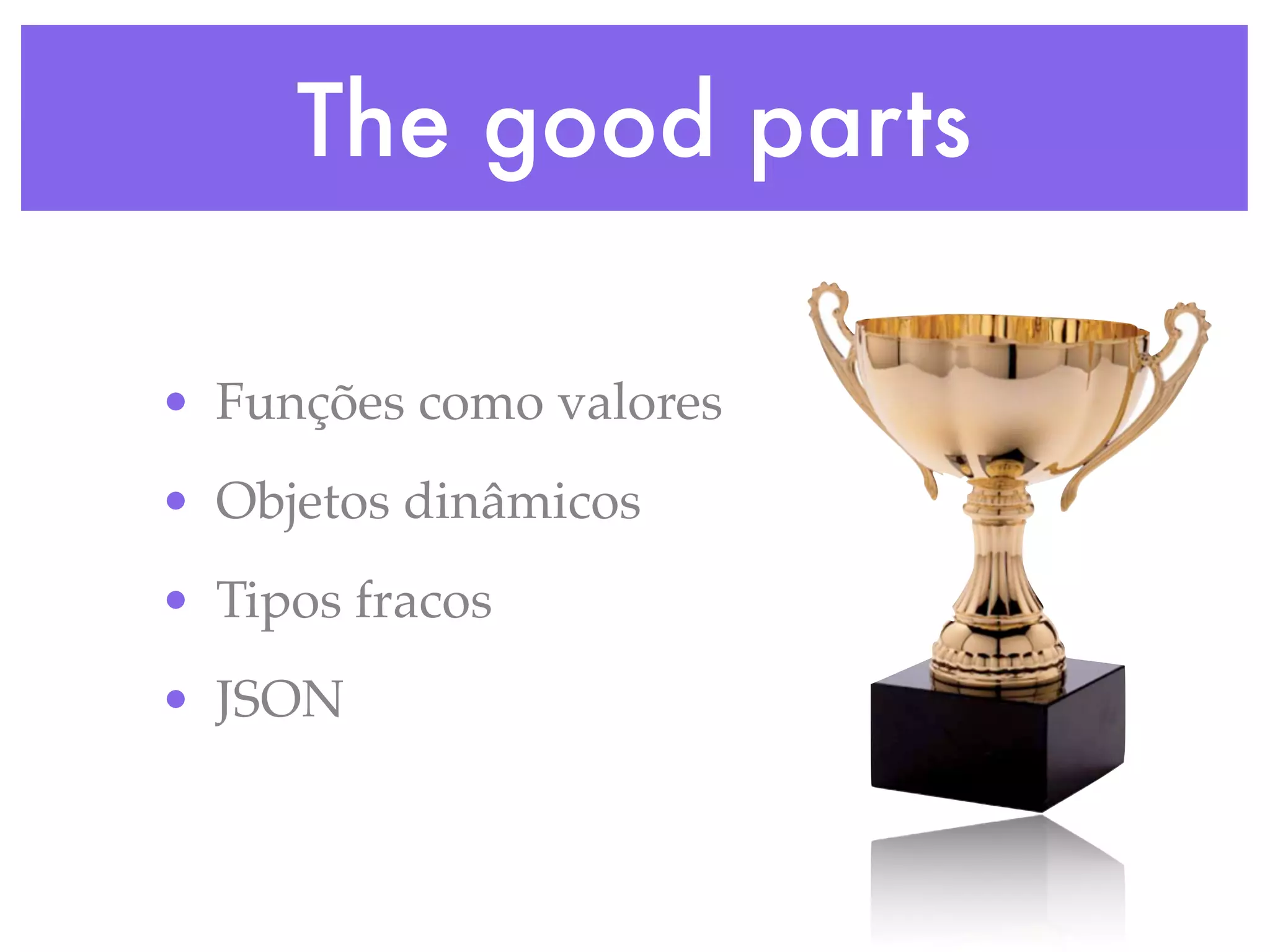 The good parts
• Funções como valores
• Objetos dinâmicos
• Tipos fracos
• JSON
 