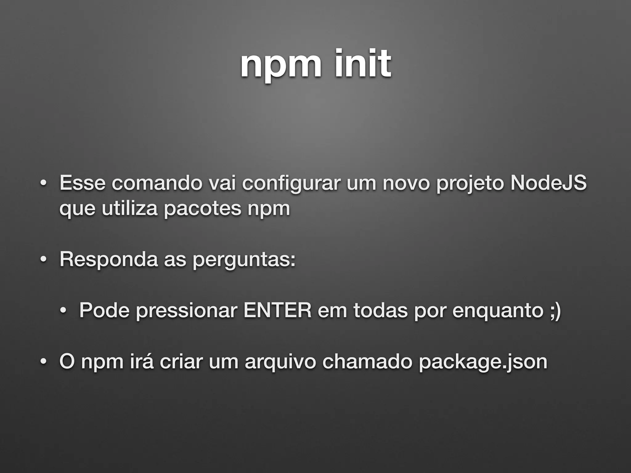 npm init
• Esse comando vai conﬁgurar um novo projeto NodeJS
que utiliza pacotes npm
• Responda as perguntas:
• Pode pressionar ENTER em todas por enquanto ;)
• O npm irá criar um arquivo chamado package.json
 