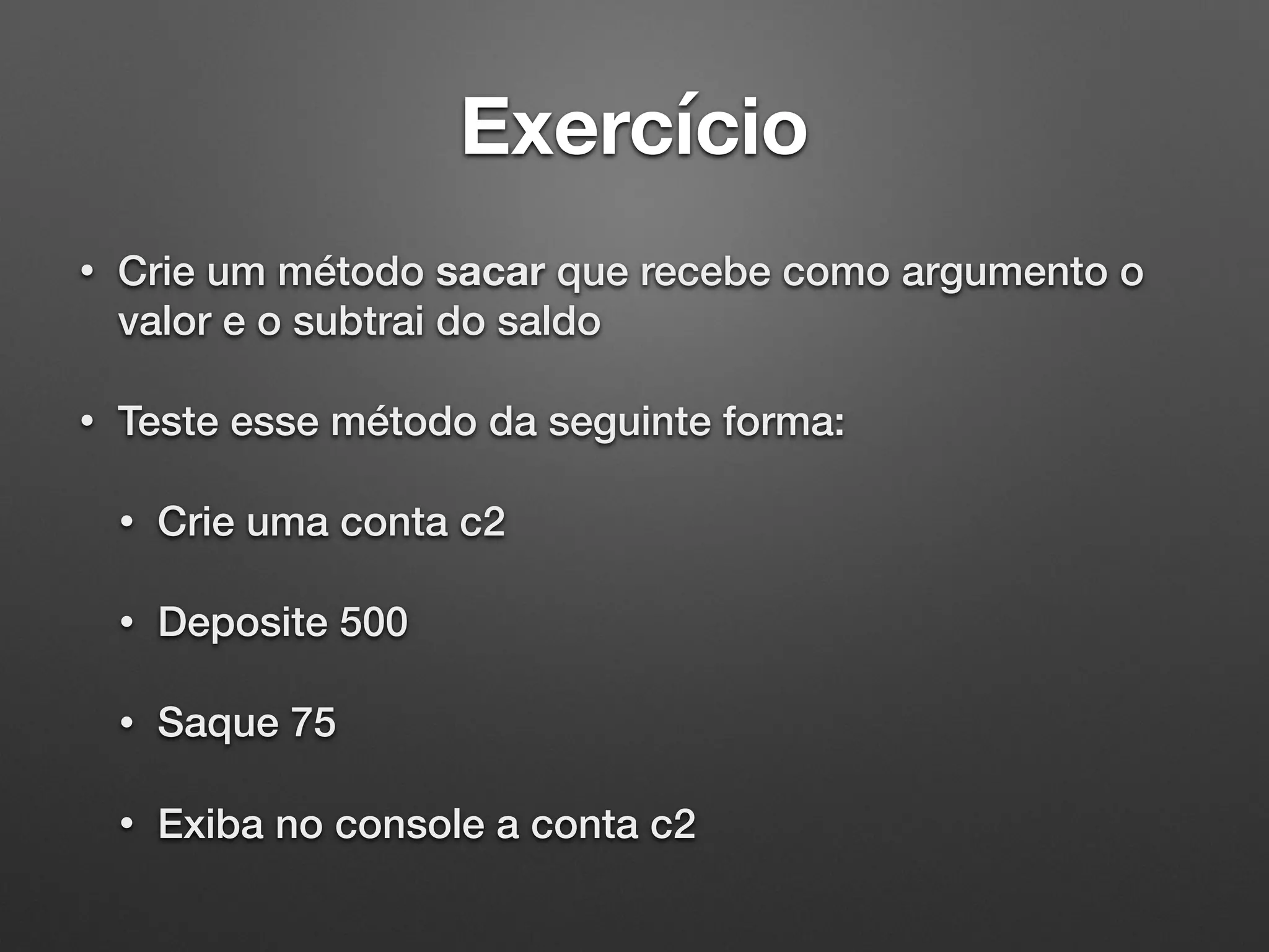 Exercício
• Crie um método sacar que recebe como argumento o
valor e o subtrai do saldo
• Teste esse método da seguinte forma:
• Crie uma conta c2
• Deposite 500
• Saque 75
• Exiba no console a conta c2
 