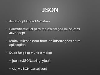 JSON
• JavaScript Object Notation
• Formato textual para representação de objetos
JavaScript
• Muito utilizado para troca de informações entre
aplicações
• Duas funções muito simples:
• json = JSON.stringify(obj)
• obj = JSON.parse(json)
 