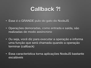 Callback ?!
• Esse é o GRANDE pulo do gato do NodeJS
• Operações demoradas, como entrada e saída, são
realizadas de modo assíncrono
• Ou seja, você diz para executar a operação e informa
uma função que será chamada quando a operação
terminar (callback)
• Essa característica torna aplicações NodeJS bastante
escaláveis
 
