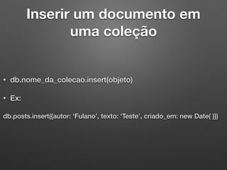 Inserir um documento em
uma coleção
• db.nome_da_colecao.insert(objeto)
• Ex:
db.posts.insert({autor: ‘Fulano’, texto: ‘Teste’, criado_em: new Date( )})
 
