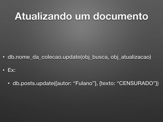 Atualizando um documento
• db.nome_da_colecao.update(obj_busca, obj_atualizacao)
• Ex:
• db.posts.update({autor: “Fulano”}, {texto: “CENSURADO”})
 