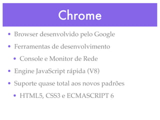 Chrome
• Browser desenvolvido pelo Google
• Ferramentas de desenvolvimento
• Console e Monitor de Rede
• Engine JavaScript rápida (V8)
• Suporte quase total aos novos padrões
• HTML5, CSS3 e ECMASCRIPT 6
 