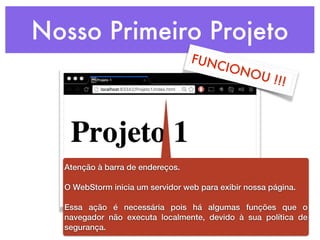 Nosso Primeiro Projeto
FUNCIONOU !!!
Atenção à barra de endereços.
O WebStorm inicia um servidor web para exibir nossa página.
Essa ação é necessária pois há algumas funções que o
navegador não executa localmente, devido à sua política de
segurança.
 