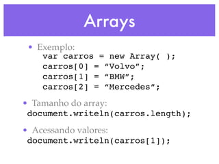 Arrays
• Exemplo:
var carros = new Array( );
carros[0] = “Volvo”;
carros[1] = “BMW”;
carros[2] = “Mercedes”;
• Tamanho do array:
document.writeln(carros.length);
• Acessando valores:
document.writeln(carros[1]);
 