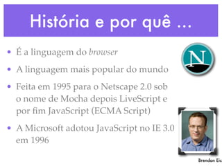 História e por quê ...
• É a linguagem do browser
• A linguagem mais popular do mundo
• Feita em 1995 para o Netscape 2.0 sob
o nome de Mocha depois LiveScript e
por ﬁm JavaScript (ECMA Script)
• A Microsoft adotou JavaScript no IE 3.0
em 1996
Brendan Eich
 