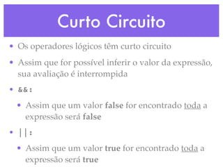 Curto Circuito
• Os operadores lógicos têm curto circuito
• Assim que for possível inferir o valor da expressão,
sua avaliação é interrompida
• &&:
• Assim que um valor false for encontrado toda a
expressão será false
• ||:
• Assim que um valor true for encontrado toda a
expressão será true
 