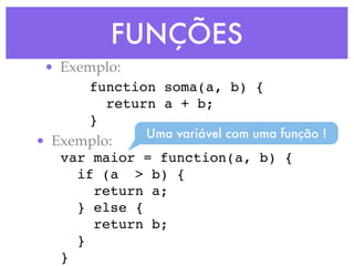 FUNÇÕES
• Exemplo:
function soma(a, b) {
return a + b;
}
• Exemplo:
var maior = function(a, b) {
if (a > b) {
return a;
} else {
return b;
}
}
Uma variável com uma função !
 