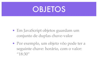 OBJETOS
• Em JavaScript objetos guardam um
conjunto de duplas chave-valor
• Por exemplo, um objeto vôo pode ter a
seguinte chave: horário, com o valor:
“18:30”
 