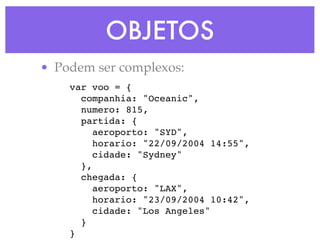 OBJETOS
• Podem ser complexos:
var voo = {
companhia: "Oceanic",
numero: 815,
partida: {
aeroporto: "SYD",
horario: "22/09/2004 14:55",
cidade: "Sydney"
},
chegada: {
aeroporto: "LAX",
horario: "23/09/2004 10:42",
cidade: "Los Angeles"
}
}
 