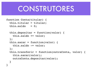 CONSTRUTORES
function Conta(titular) {
this.titular = titular;
this.saldo = 0;
this.depositar = function(valor) {
this.saldo += valor;
};
this.sacar = function(valor) {
this.saldo -= valor;
};
this.transferir = function(outraConta, valor) {
this.sacar(valor);
outraConta.depositar(valor);
}
}
 