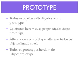 PROTOTYPE
• Todos os objetos estão ligados a um
prototype
• Os objetos heram suas propriedades deste
prototype
• Alterando-se o prototype, altera-se todos os
objetos ligados a ele
• Todos os prototypes herdam de
Object.prototype
 