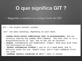 O que signiﬁca GIT ?
• Segundo o readme no código fonte do GIT:
GIT - the stupid content tracker
"git" can mean anything, depending on your mood.
- random three-letter combination that is pronounceable, and not
actually used by any common UNIX command. The fact that it is a
mispronounciation of "get" may or may not be relevant.
- stupid. contemptible and despicable. simple. Take your pick from
the dictionary of slang.
- "global information tracker": you're in a good mood, and it
actually works for you. Angels sing, and a light suddenly fills
the room.
- "goddamn idiotic truckload of sh*t": when it breaks
 