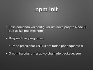 npm init
• Esse comando vai conﬁgurar um novo projeto NodeJS
que utiliza pacotes npm
• Responda as perguntas:
• Pode pressionar ENTER em todas por enquanto ;)
• O npm irá criar um arquivo chamado package.json
 