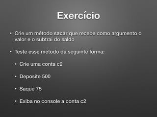 Exercício
• Crie um método sacar que recebe como argumento o
valor e o subtrai do saldo
• Teste esse método da seguinte forma:
• Crie uma conta c2
• Deposite 500
• Saque 75
• Exiba no console a conta c2
 