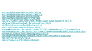 https://www.youtube.com/watch?v=M-sc73Y-zQA
https://www.youtube.com/watch?v=X3C2peMLW34
https://www.youtube.com/watch?v=ztspvPYybIY
https://www.youtube.com/watch?v=CiqzuIUwHl8
https://blog.webfaction.com/2008/12/a-little-holiday-present-10000-reqssec-with-nginx-2/
http://www.toptal.com/nodejs/why-the-hell-would-i-use-node-js
http://blog.keithcirkel.co.uk/load-balancing-node-js/
https://nodejs.org/api/cluster.html#cluster_cluster
http://www.dotnet-tricks.com/Tutorial/nodejs/35ET050815-What-is-Node.js-and-Why-to-use-it?.html
http://www.dotnet-tricks.com/Tutorial/nodejs/GSJG311215-Node.js-vs.-other-Server-Side-frameworks.html
http://blog.yld.io/2016/02/08/squeeze-the-juice-out-of-node/
https://stephanyhenriquebatista.wordpress.com/2015/11/07/introduction-to-node-js-eng/
https://en.wikipedia.org/wiki/Node.js
https://www.joyent.com/developers/node/deploy
 