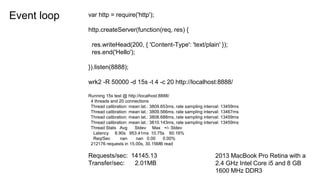 Event loop var http = require('http');
http.createServer(function(req, res) {
res.writeHead(200, { 'Content-Type': 'text/plain' });
res.end('Hello');
}).listen(8888);
wrk2 -R 50000 -d 15s -t 4 -c 20 http://localhost:8888/
Running 15s test @ http://localhost:8888/
4 threads and 20 connections
Thread calibration: mean lat.: 3809.653ms, rate sampling interval: 13459ms
Thread calibration: mean lat.: 3809.566ms, rate sampling interval: 13467ms
Thread calibration: mean lat.: 3808.688ms, rate sampling interval: 13459ms
Thread calibration: mean lat.: 3810.143ms, rate sampling interval: 13459ms
Thread Stats Avg Stdev Max +/- Stdev
Latency 8.90s 953.41ms 10.75s 60.16%
Req/Sec nan nan 0.00 0.00%
212176 requests in 15.00s, 30.15MB read
Requests/sec: 14145.13
Transfer/sec: 2.01MB
2013 MacBook Pro Retina with a
2.4 GHz Intel Core i5 and 8 GB
1600 MHz DDR3
 