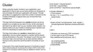 Cluster
When using the cluster module in your application, your
application is free to spin up as many workers as necessary to
accommodate the load your application will receive. Though
generally it is suggested to match the number of workers to the
number of threads or logical cores your environment has
available to it.
The logic that encompasses your master process can be as
simple or as complex as you want it to be, at the very least it
will need to be able to spin up your workers when needed. It is
ideal to make sure your master is keeping track if workers exit
and if it's necessary to create new workers.
The logic that makes up a worker is dependent on your
application, but any socket opened in a worker will be shared
among all workers in the pool. The design is such that you can
write your logic once and spin up as many workers without
having to worry about the synchronization of sockets on your
own
A downside of this single-threaded approach is that Node.js doesn't
allow vertical scaling by increasing the number of CPU cores of the
machine it is running on without using an additional module, such as
cluster
const cluster = require('cluster');
const http = require('http');
const numCPUs = require('os').cpus().length;
if (cluster.isMaster) {
// Fork workers.
for (var i = 0; i < numCPUs; i++) {
cluster.fork();
}
cluster.on('exit', function(worker, code, signal) {
console.log(‘worker ${worker.process.pid} died’);
});
} else {
// Workers can share any TCP connection
// In this case it is an HTTP server
http.createServer(function(req, res) {
res.writeHead(200);
res.end('hello worldn');
}).listen(8000);
}
 