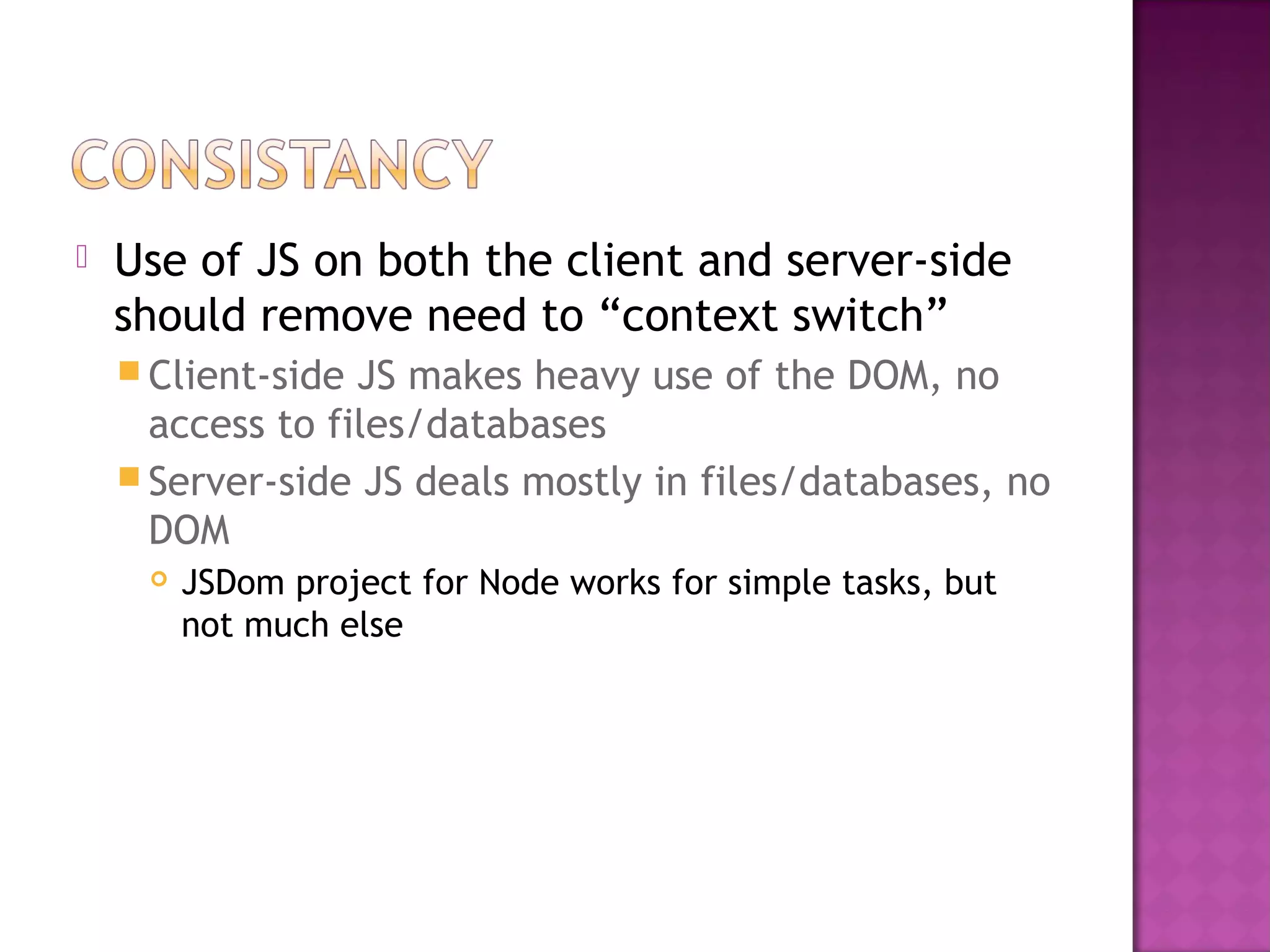  Use of JS on both the client and server-side
should remove need to “context switch”
 Client-side JS makes heavy use of the DOM, no
access to files/databases
 Server-side JS deals mostly in files/databases, no
DOM
 JSDom project for Node works for simple tasks, but
not much else
 