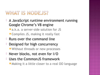  A JavaScript runtime environment running
Google Chrome’s V8 engine
 a.k.a. a server-side solution for JS
 Compiles JS, making it really fast
 Runs over the command line
 Designed for high concurrency
 Without threads or new processes
 Never blocks, not even for I/O
 Uses the CommonJS framework
 Making it a little closer to a real OO language
 