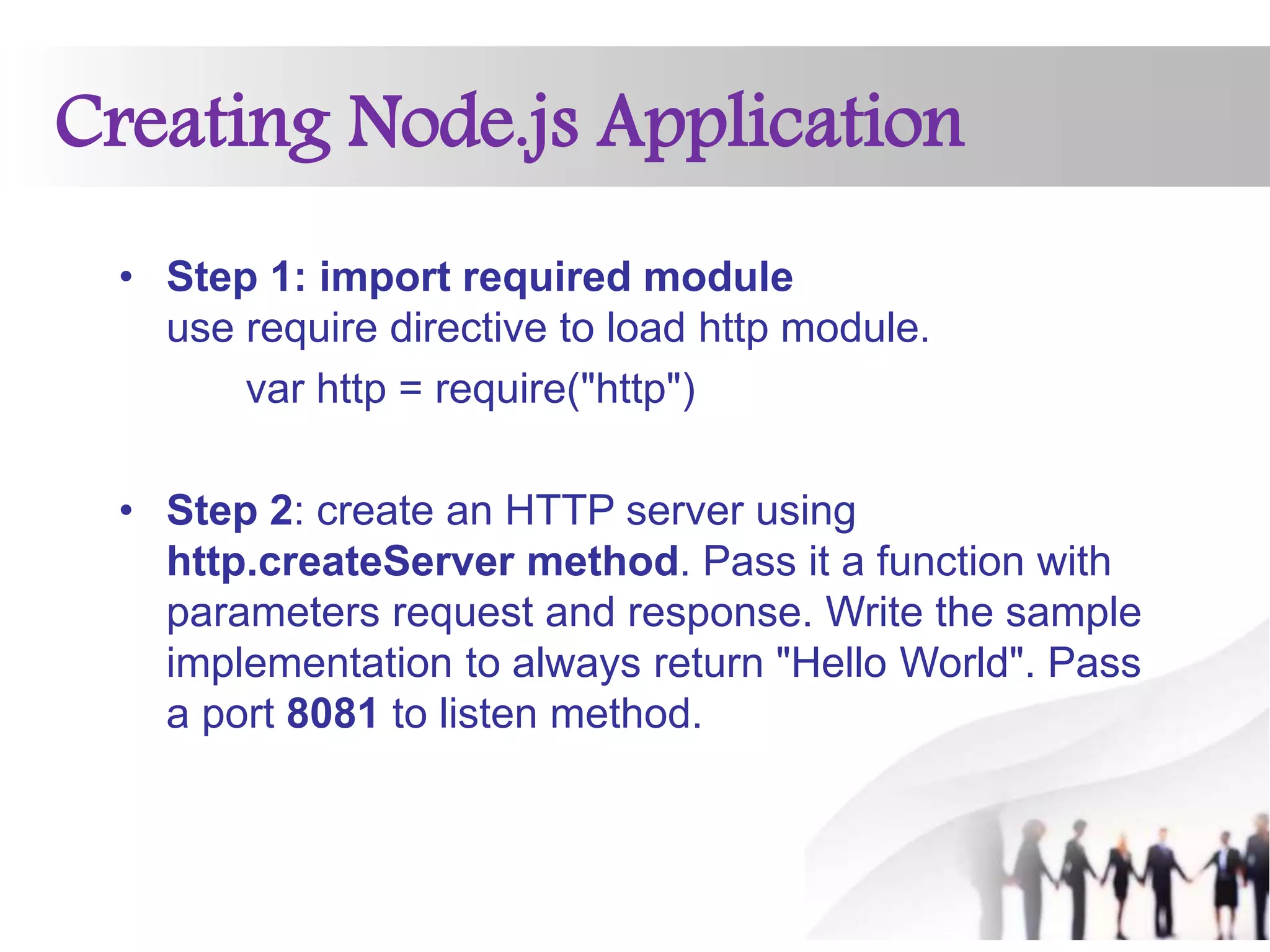 Creating Node.js Application
• Step 1: import required module
use require directive to load http module.
var http = require("http")
• Step 2: create an HTTP server using
http.createServer method. Pass it a function with
parameters request and response. Write the sample
implementation to always return "Hello World". Pass
a port 8081 to listen method.
 