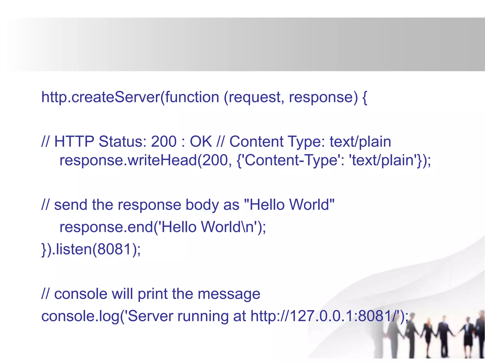 http.createServer(function (request, response) {
// HTTP Status: 200 : OK // Content Type: text/plain
response.writeHead(200, {'Content-Type': 'text/plain'});
// send the response body as "Hello World"
response.end('Hello Worldn');
}).listen(8081);
// console will print the message
console.log('Server running at http://127.0.0.1:8081/');
 