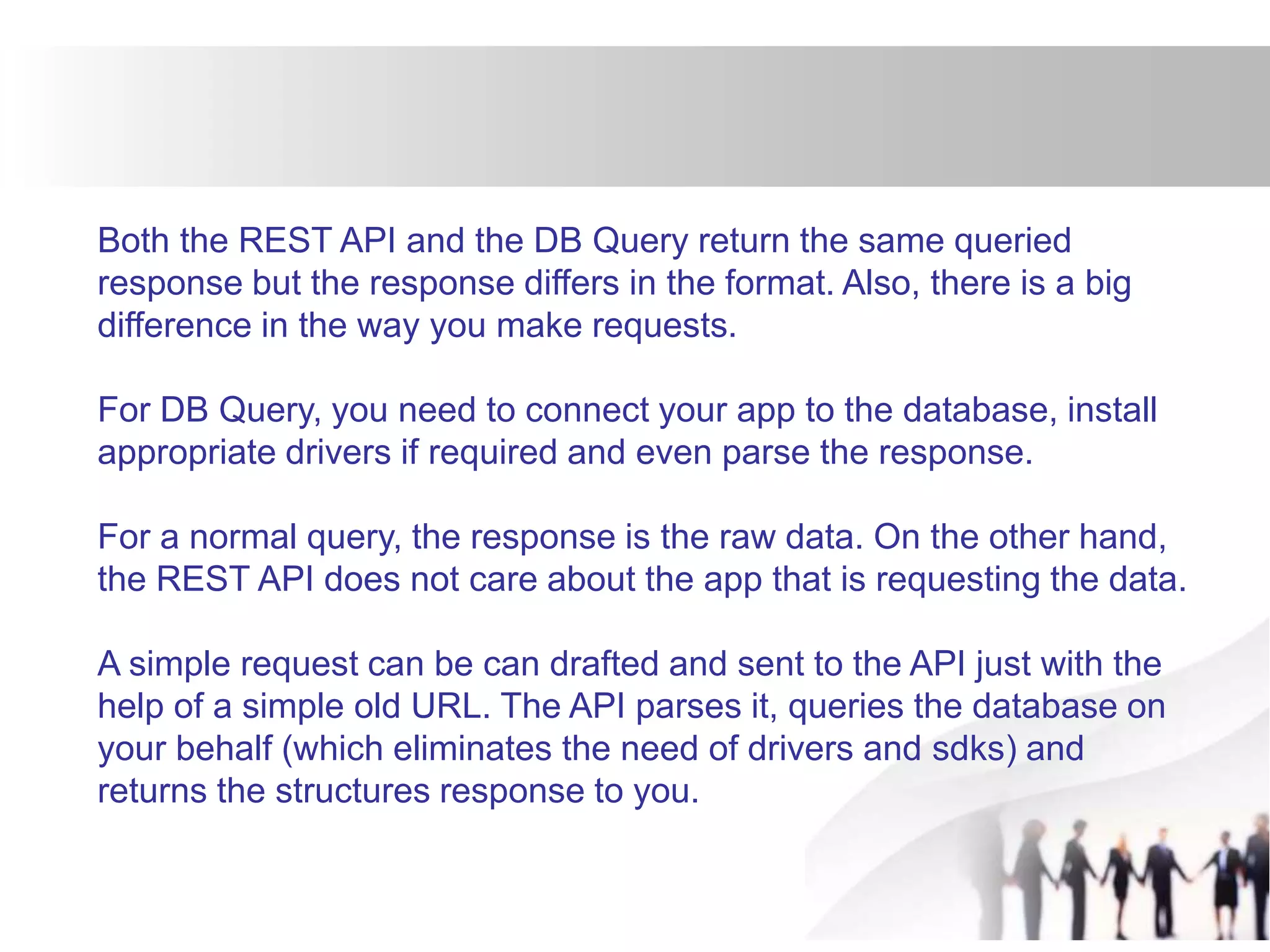 Both the REST API and the DB Query return the same queried
response but the response differs in the format. Also, there is a big
difference in the way you make requests.
For DB Query, you need to connect your app to the database, install
appropriate drivers if required and even parse the response.
For a normal query, the response is the raw data. On the other hand,
the REST API does not care about the app that is requesting the data.
A simple request can be can drafted and sent to the API just with the
help of a simple old URL. The API parses it, queries the database on
your behalf (which eliminates the need of drivers and sdks) and
returns the structures response to you.
 