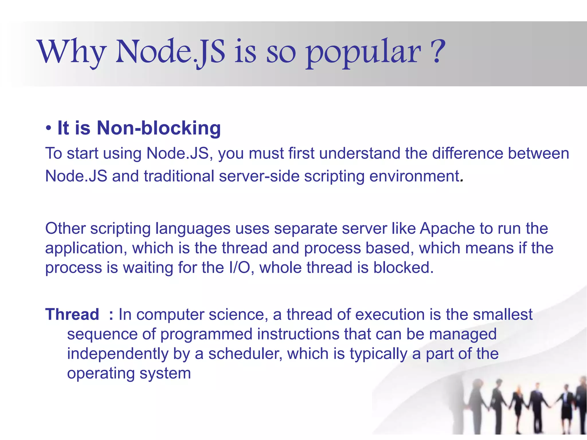 Why Node.JS is so popular ?
• It is Non-blocking
To start using Node.JS, you must first understand the difference between
Node.JS and traditional server-side scripting environment.
Other scripting languages uses separate server like Apache to run the
application, which is the thread and process based, which means if the
process is waiting for the I/O, whole thread is blocked.
Thread : In computer science, a thread of execution is the smallest
sequence of programmed instructions that can be managed
independently by a scheduler, which is typically a part of the
operating system
 