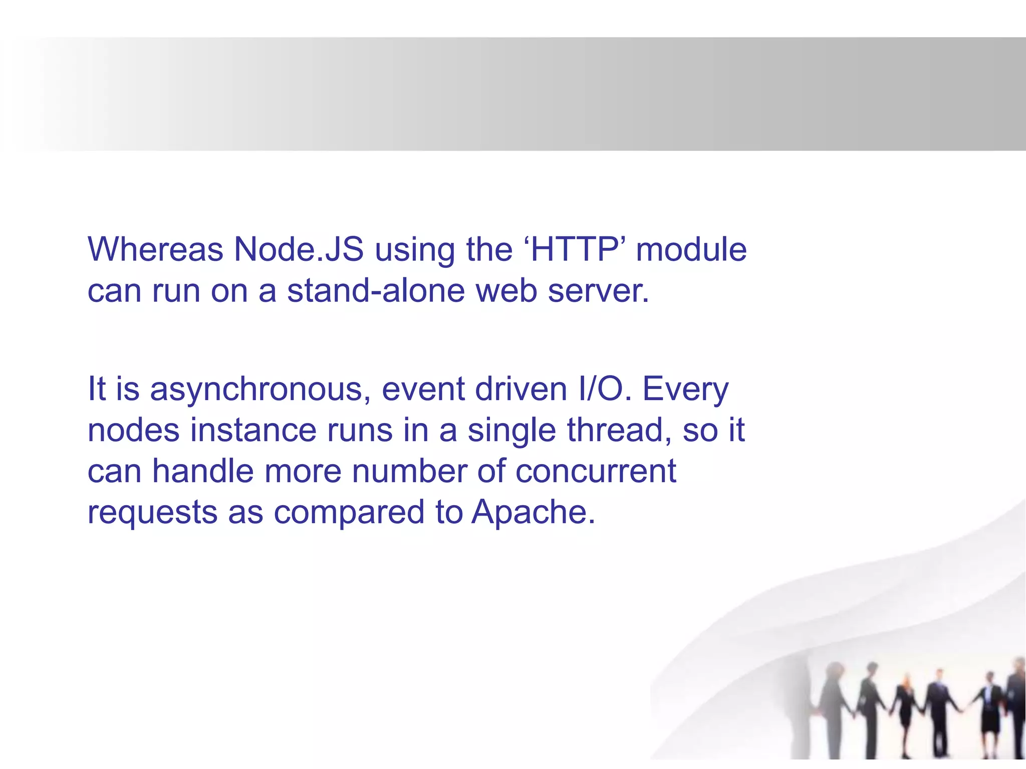 Whereas Node.JS using the ‘HTTP’ module
can run on a stand-alone web server.
It is asynchronous, event driven I/O. Every
nodes instance runs in a single thread, so it
can handle more number of concurrent
requests as compared to Apache.
 