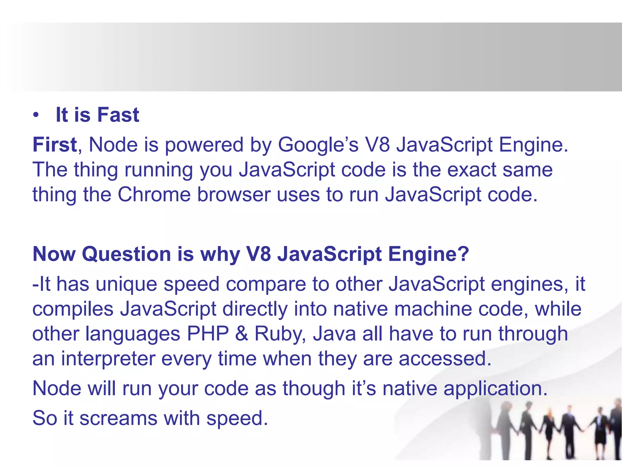 • It is Fast
First, Node is powered by Google’s V8 JavaScript Engine.
The thing running you JavaScript code is the exact same
thing the Chrome browser uses to run JavaScript code.
Now Question is why V8 JavaScript Engine?
-It has unique speed compare to other JavaScript engines, it
compiles JavaScript directly into native machine code, while
other languages PHP & Ruby, Java all have to run through
an interpreter every time when they are accessed.
Node will run your code as though it’s native application.
So it screams with speed.
 